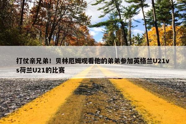 打仗亲兄弟！贝林厄姆观看他的弟弟参加英格兰U21vs荷兰U21的比赛