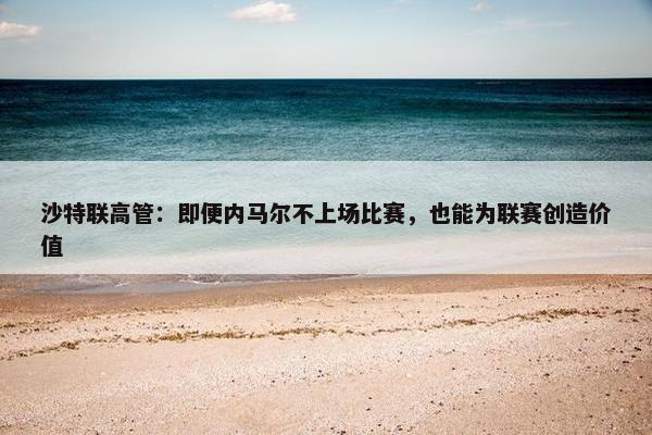 沙特联高管：即便内马尔不上场比赛，也能为联赛创造价值