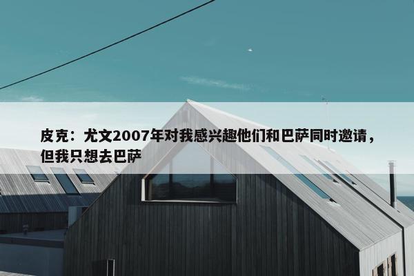 皮克：尤文2007年对我感兴趣他们和巴萨同时邀请，但我只想去巴萨