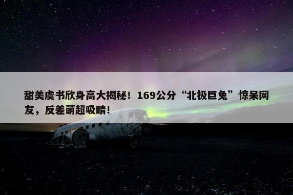 甜美虞书欣身高大揭秘！169公分“北极巨兔”惊呆网友，反差萌超吸睛！