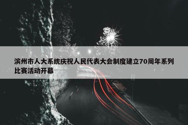 滨州市人大系统庆祝人民代表大会制度建立70周年系列比赛活动开幕