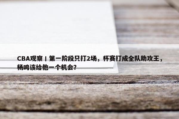 CBA观察丨第一阶段只打2场，杯赛打成全队助攻王，杨鸣该给他一个机会？