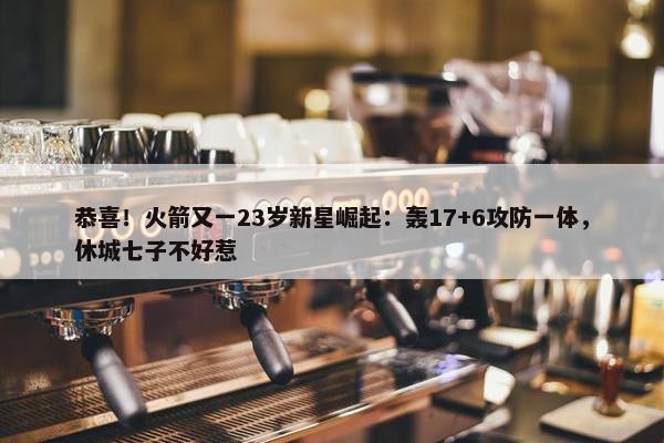 恭喜！火箭又一23岁新星崛起：轰17+6攻防一体，休城七子不好惹