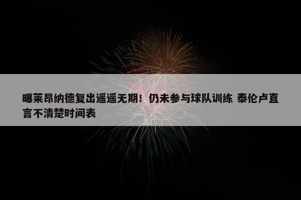 曝莱昂纳德复出遥遥无期！仍未参与球队训练 泰伦卢直言不清楚时间表