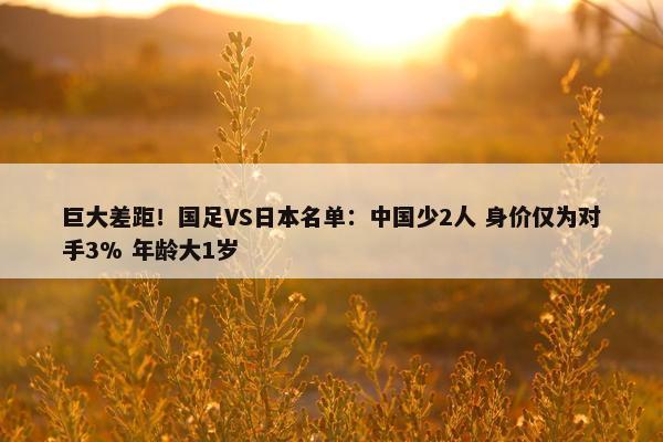 巨大差距！国足VS日本名单：中国少2人 身价仅为对手3% 年龄大1岁