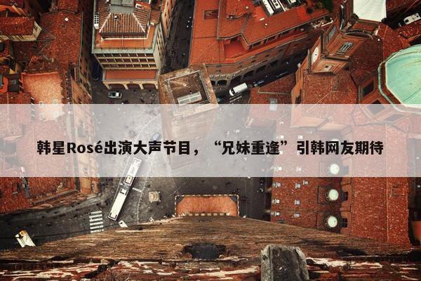 韩星Rosé出演大声节目，“兄妹重逢”引韩网友期待