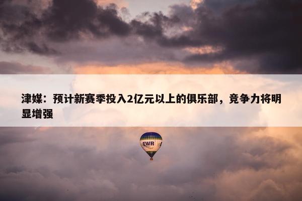 津媒：预计新赛季投入2亿元以上的俱乐部，竞争力将明显增强