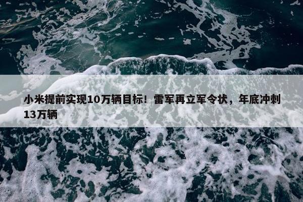 小米提前实现10万辆目标！雷军再立军令状，年底冲刺13万辆