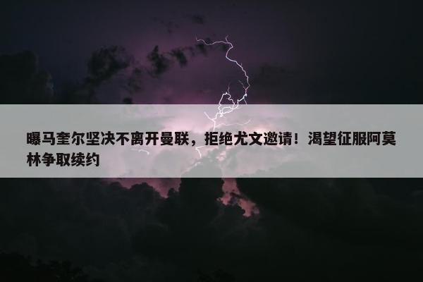 曝马奎尔坚决不离开曼联，拒绝尤文邀请！渴望征服阿莫林争取续约