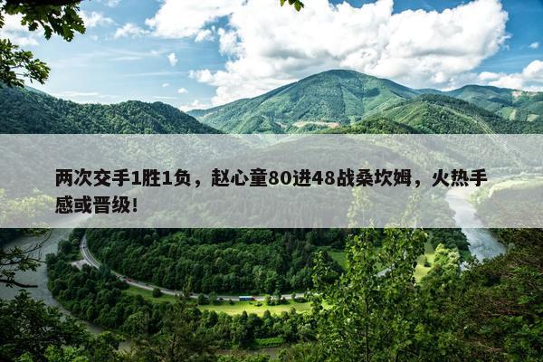 两次交手1胜1负，赵心童80进48战桑坎姆，火热手感或晋级！