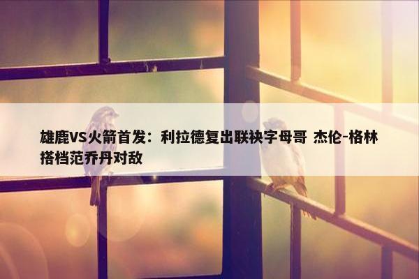 雄鹿VS火箭首发：利拉德复出联袂字母哥 杰伦-格林搭档范乔丹对敌