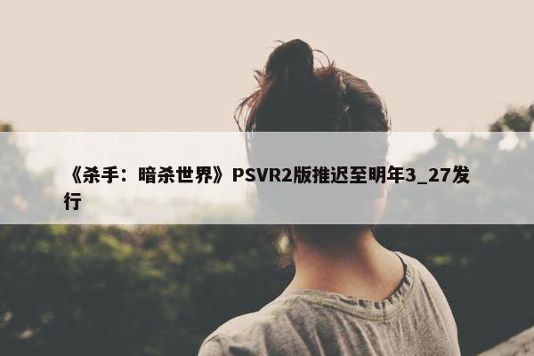 《杀手：暗杀世界》PSVR2版推迟至明年3_27发行