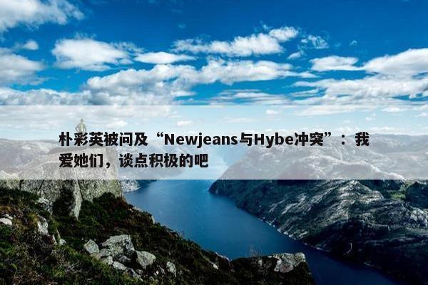 朴彩英被问及“Newjeans与Hybe冲突”：我爱她们，谈点积极的吧