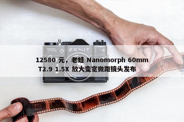 12580 元，老蛙 Nanomorph 60mm T2.9 1.5X 放大变宽微距镜头发布