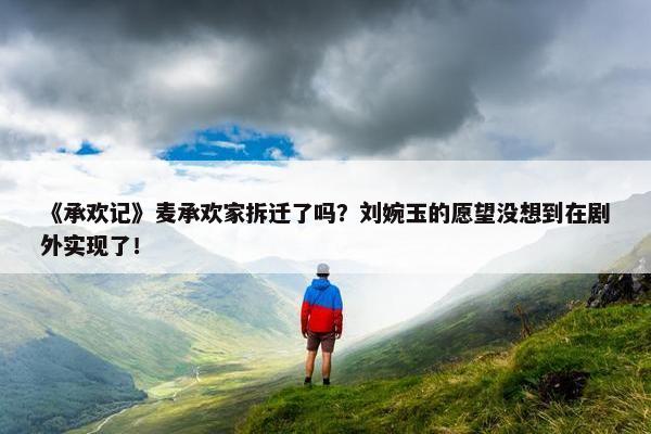 《承欢记》麦承欢家拆迁了吗？刘婉玉的愿望没想到在剧外实现了！