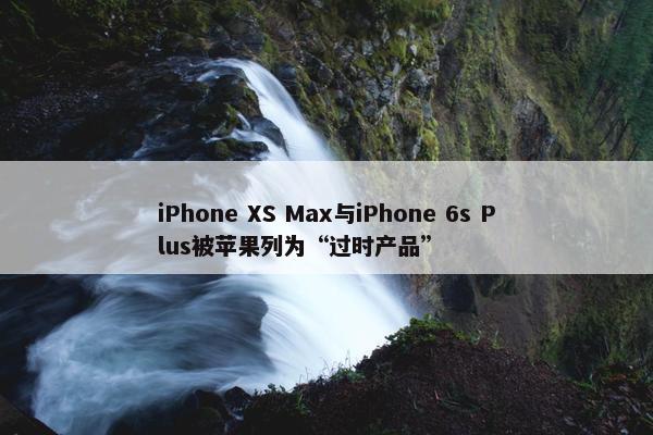 iPhone XS Max与iPhone 6s Plus被苹果列为“过时产品”