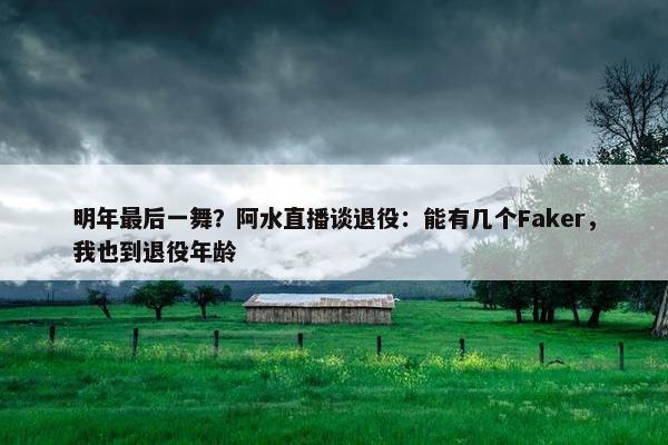 明年最后一舞？阿水直播谈退役：能有几个Faker，我也到退役年龄