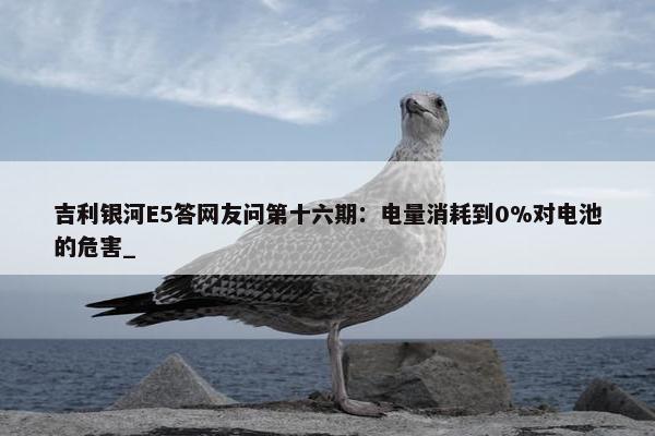 吉利银河E5答网友问第十六期：电量消耗到0%对电池的危害_