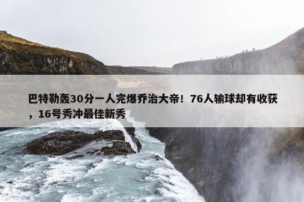 巴特勒轰30分一人完爆乔治大帝！76人输球却有收获，16号秀冲最佳新秀