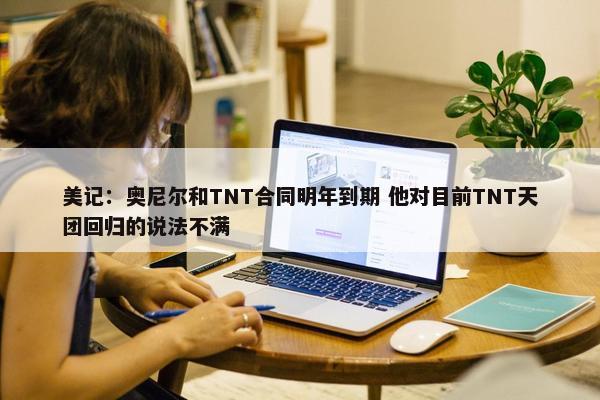 美记：奥尼尔和TNT合同明年到期 他对目前TNT天团回归的说法不满