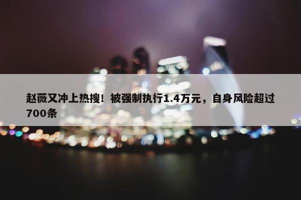 赵薇又冲上热搜！被强制执行1.4万元，自身风险超过700条