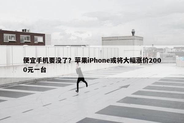 便宜手机要没了？苹果iPhone或将大幅涨价2000元一台