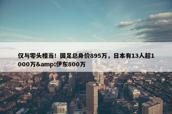 仅与零头相当！国足总身价895万，日本有13人超1000万&伊东800万