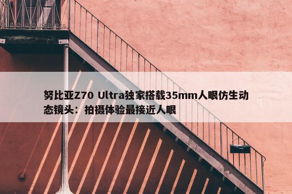 努比亚Z70 Ultra独家搭载35mm人眼仿生动态镜头：拍摄体验最接近人眼