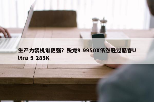 生产力装机谁更强？锐龙9 9950X依然胜过酷睿Ultra 9 285K