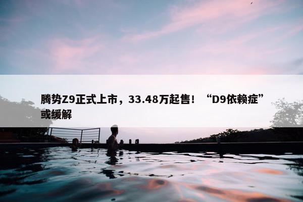 腾势Z9正式上市，33.48万起售！“D9依赖症”或缓解