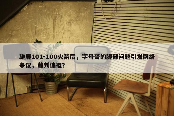 雄鹿101-100火箭后，字母哥的脚部问题引发网络争议，裁判偏袒？