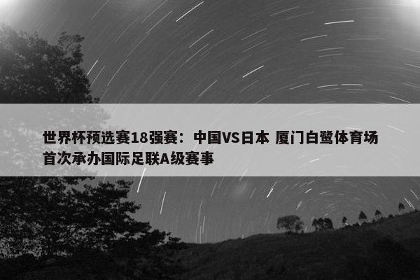 世界杯预选赛18强赛：中国VS日本 厦门白鹭体育场首次承办国际足联A级赛事