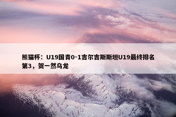 熊猫杯：U19国青0-1吉尔吉斯斯坦U19最终排名第3，贺一然乌龙