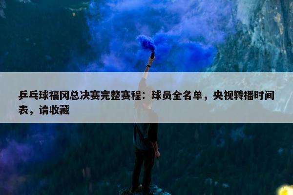 乒乓球福冈总决赛完整赛程：球员全名单，央视转播时间表，请收藏