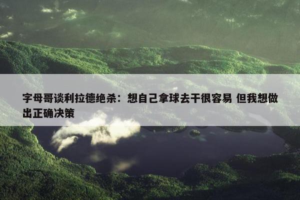 字母哥谈利拉德绝杀：想自己拿球去干很容易 但我想做出正确决策