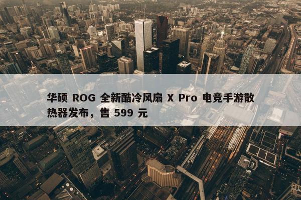 华硕 ROG 全新酷冷风扇 X Pro 电竞手游散热器发布，售 599 元