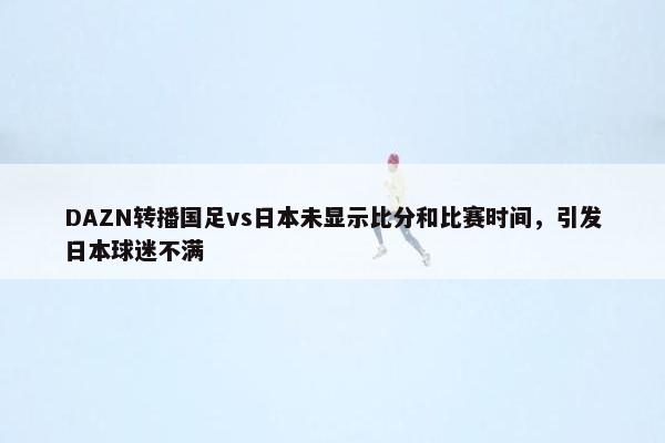 DAZN转播国足vs日本未显示比分和比赛时间，引发日本球迷不满