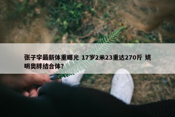 张子宇最新体重曝光 17岁2米23重达270斤 姚明奥胖结合体？