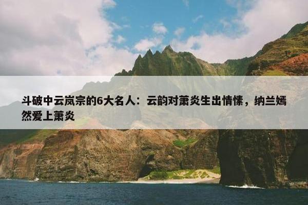 斗破中云岚宗的6大名人：云韵对萧炎生出情愫，纳兰嫣然爱上萧炎