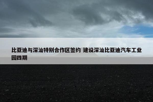 比亚迪与深汕特别合作区签约 建设深汕比亚迪汽车工业园四期