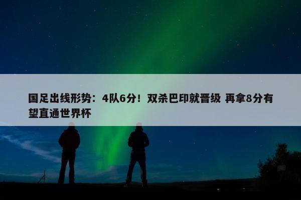 国足出线形势：4队6分！双杀巴印就晋级 再拿8分有望直通世界杯