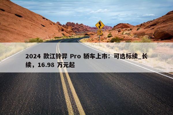 2024 款江铃羿 Pro 轿车上市：可选标续_长续，16.98 万元起