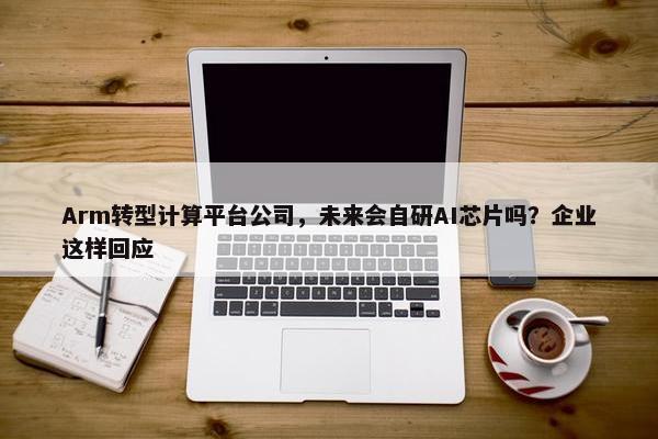 Arm转型计算平台公司，未来会自研AI芯片吗？企业这样回应