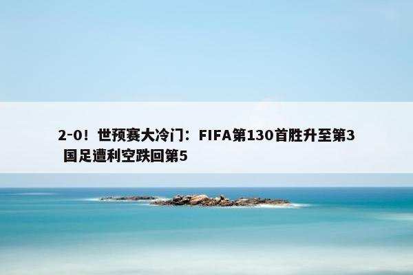 2-0！世预赛大冷门：FIFA第130首胜升至第3 国足遭利空跌回第5