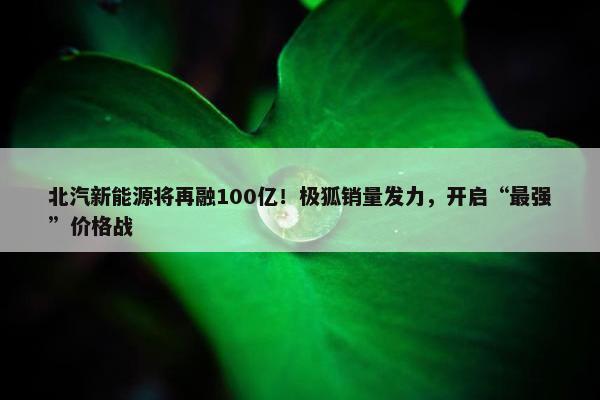 北汽新能源将再融100亿！极狐销量发力，开启“最强”价格战