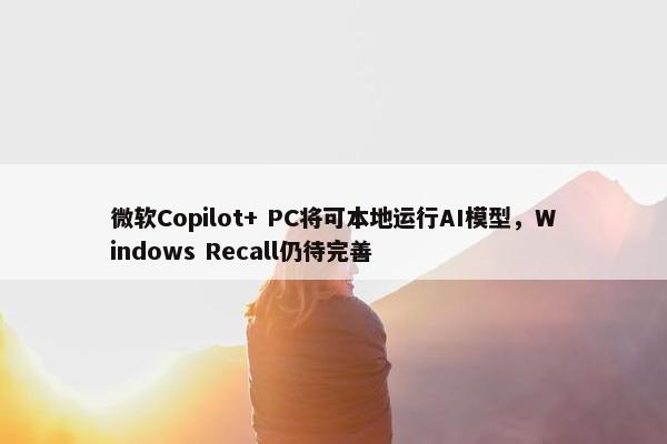 微软Copilot+ PC将可本地运行AI模型，Windows Recall仍待完善