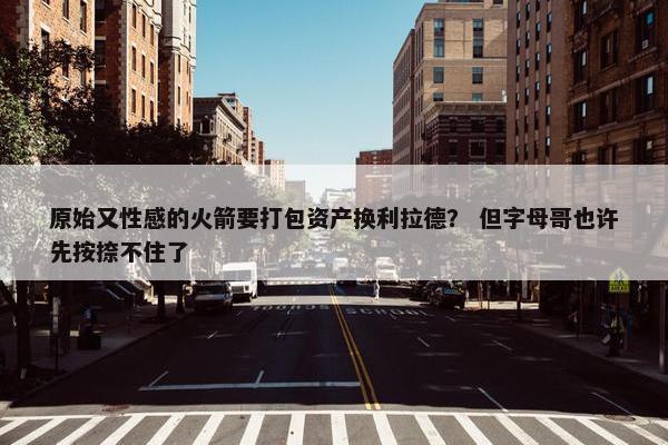 原始又性感的火箭要打包资产换利拉德？ 但字母哥也许先按捺不住了