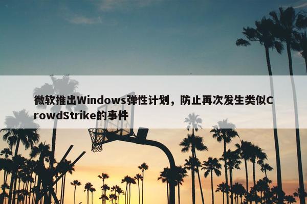 微软推出Windows弹性计划，防止再次发生类似CrowdStrike的事件