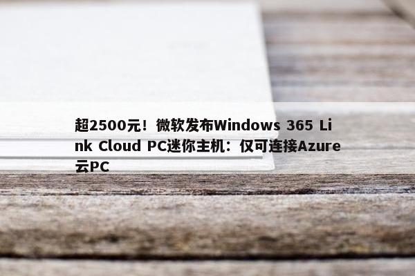 超2500元！微软发布Windows 365 Link Cloud PC迷你主机：仅可连接Azure云PC