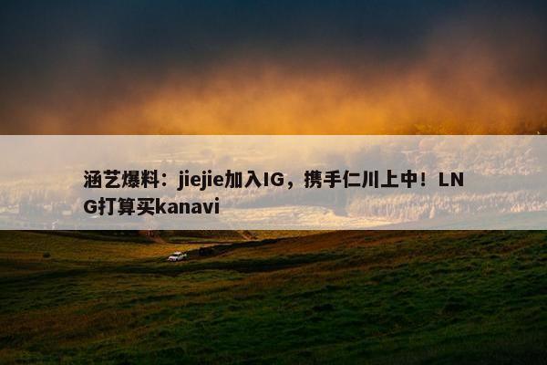 涵艺爆料：jiejie加入IG，携手仁川上中！LNG打算买kanavi